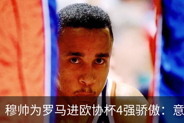 穆帅为罗马进欧协杯4强骄傲：意甲只我们还在踢欧战